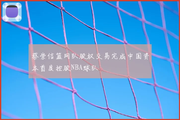 蔡崇信篮网队股权交易完成中国资本首度控股NBA球队
