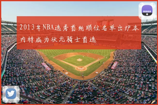 2013年NBA选秀首轮顺位名单出炉本内特成为状元骑士首选