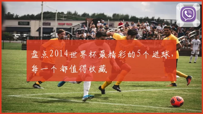 盘点2014世界杯最精彩的5个进球,每一个都值得收藏