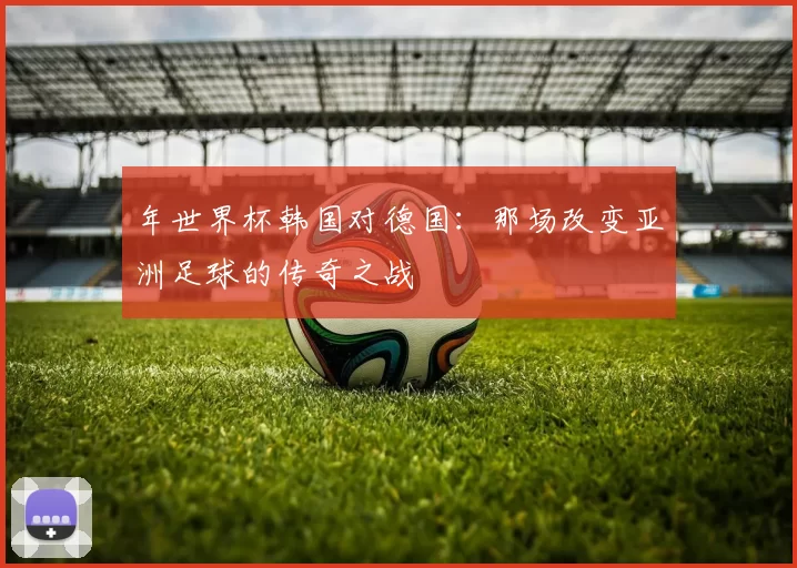 年世界杯韩国对德国：那场改变亚洲足球的传奇之战