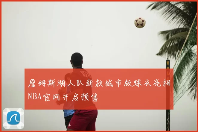 詹姆斯湖人队新款城市版球衣亮相NBA官网开启预售