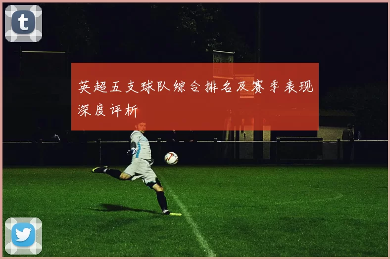 英超五支球队综合排名及赛季表现深度评析
