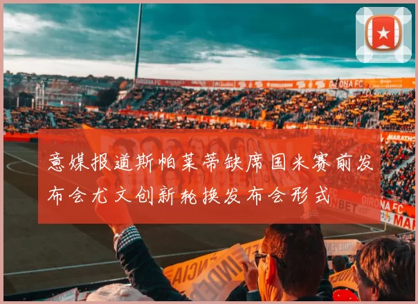 意媒报道斯帕莱蒂缺席国米赛前发布会尤文创新轮换发布会形式