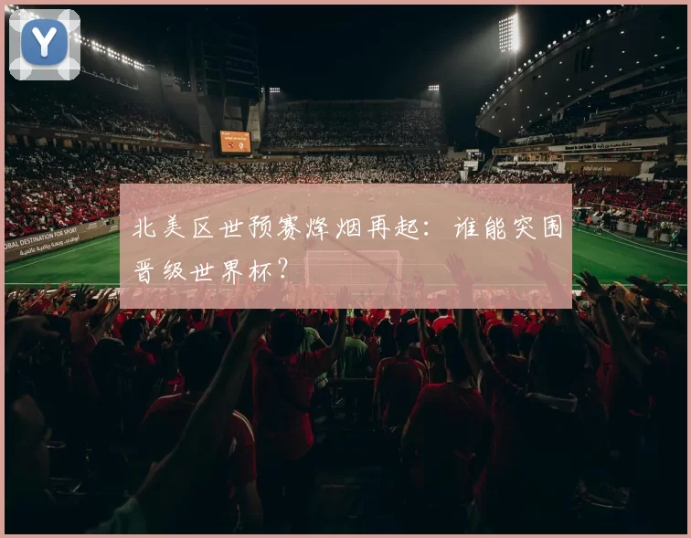 北美区世预赛烽烟再起:谁能突围晋级世界杯?