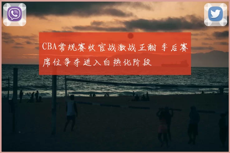 CBA常规赛收官战激战正酣 季后赛席位争夺进入白热化阶段