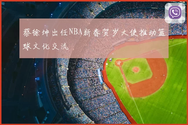蔡徐坤出任NBA新春贺岁大使推动篮球文化交流