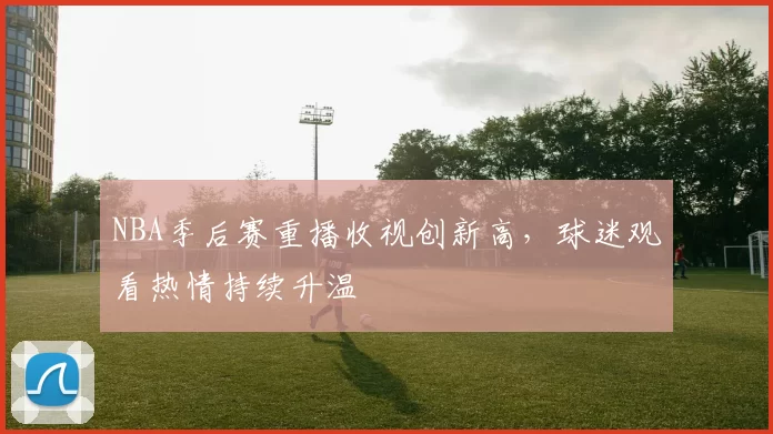 NBA季后赛重播收视创新高，球迷观看热情持续升温