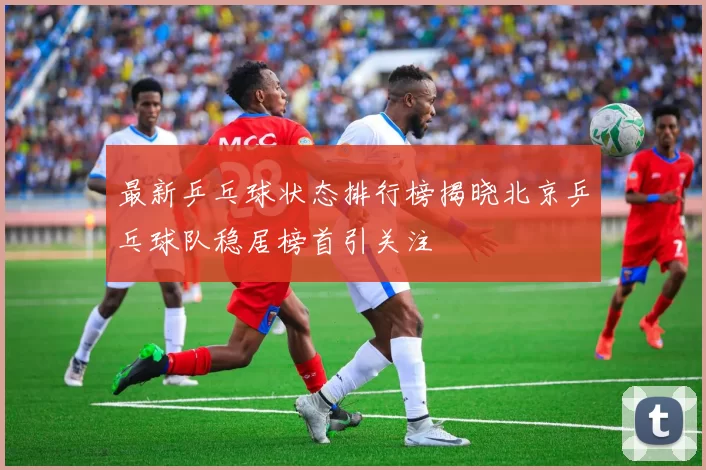 最新乒乓球状态排行榜揭晓北京乒乓球队稳居榜首引关注