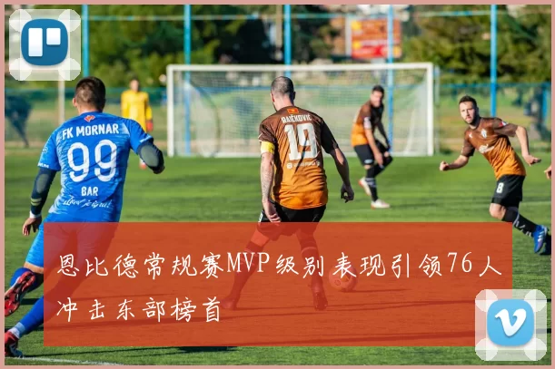 恩比德常规赛MVP级别表现引领76人冲击东部榜首