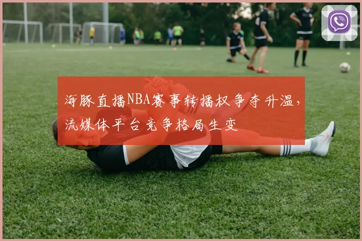 海豚直播NBA赛事转播权争夺升温，流媒体平台竞争格局生变