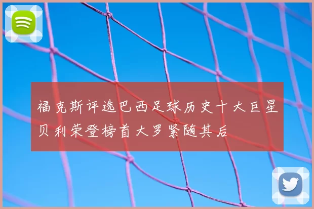 福克斯评选巴西足球历史十大巨星贝利荣登榜首大罗紧随其后