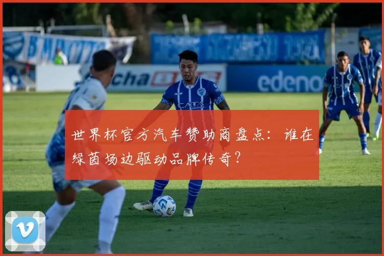 世界杯官方汽车赞助商盘点:谁在绿茵场边驱动品牌传奇?