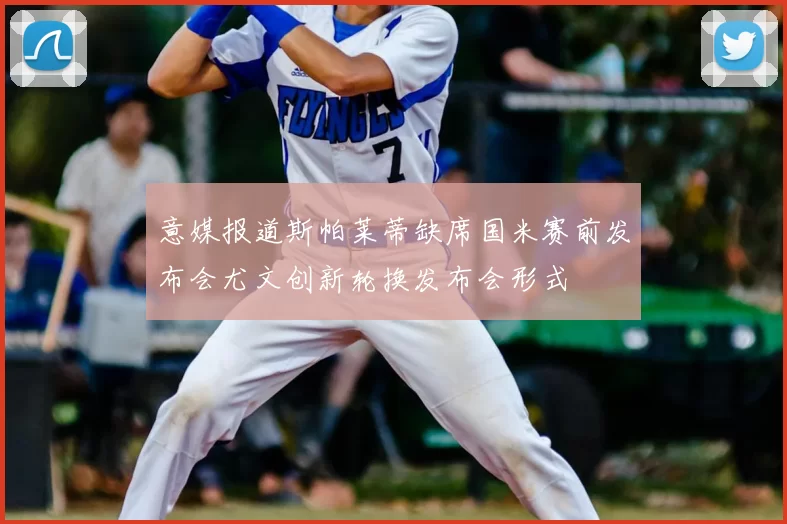 意媒报道斯帕莱蒂缺席国米赛前发布会尤文创新轮换发布会形式