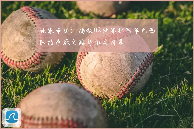 独家专访:揭秘02世界杯冠军巴西队的夺冠之路与排名内幕