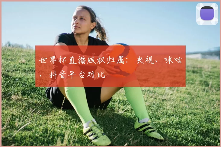 世界杯直播版权归属:央视、咪咕、抖音平台对比