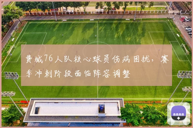 费城76人队核心球员伤病困扰，赛季冲刺阶段面临阵容调整