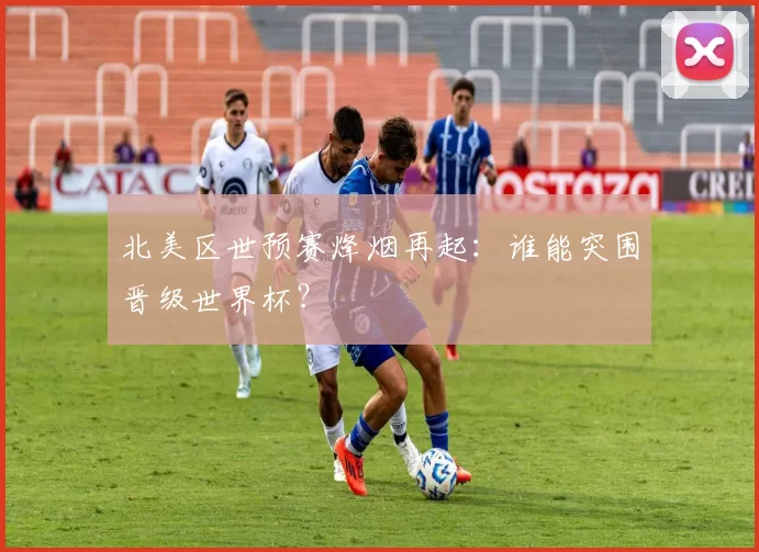 北美区世预赛烽烟再起：谁能突围晋级世界杯？