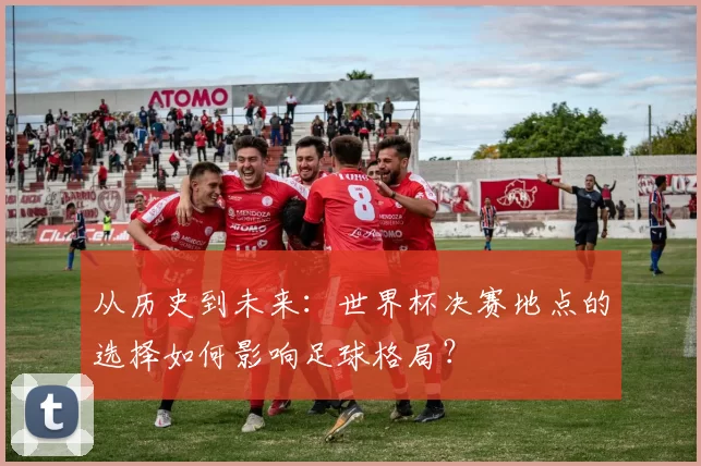 从历史到未来：世界杯决赛地点的选择如何影响足球格局？