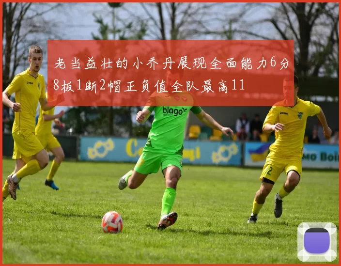 老当益壮的小乔丹展现全面能力6分8板1断2帽正负值全队最高11