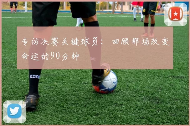 专访决赛关键球员:回顾那场改变命运的90分钟