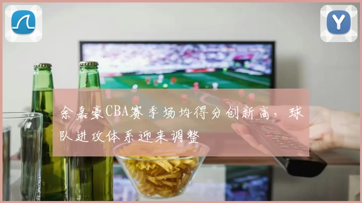 余嘉豪CBA赛季场均得分创新高，球队进攻体系迎来调整
