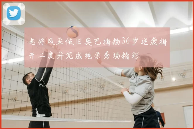 老将风采依旧奥巴梅扬36岁逆袭梅开二度并完成绝杀秀场精彩