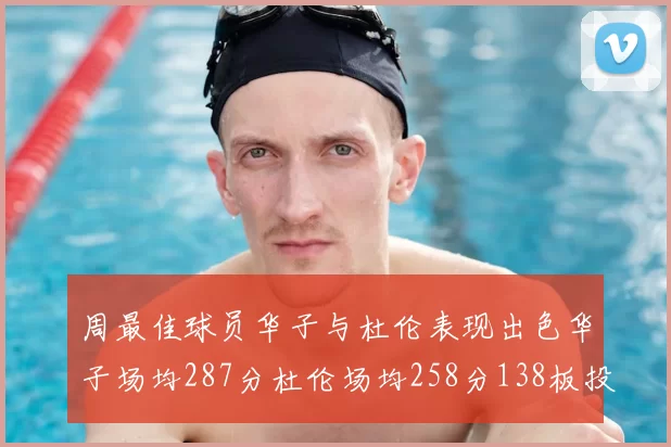 周最佳球员华子与杜伦表现出色华子场均287分杜伦场均258分138板投篮命中率高达639