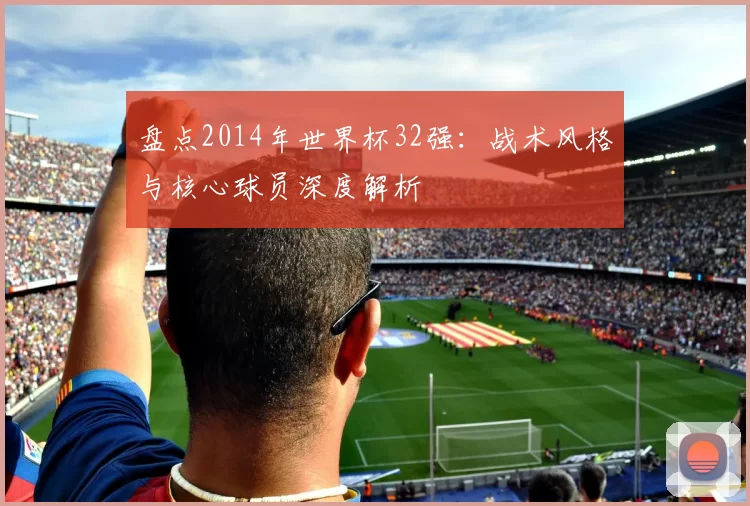 盘点2014年世界杯32强：战术风格与核心球员深度解析