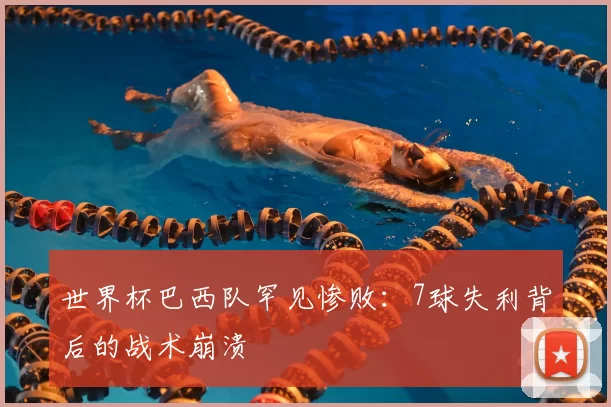 世界杯巴西队罕见惨败：7球失利背后的战术崩溃