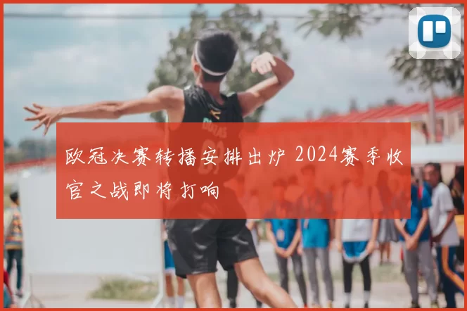 欧冠决赛转播安排出炉 2024赛季收官之战即将打响
