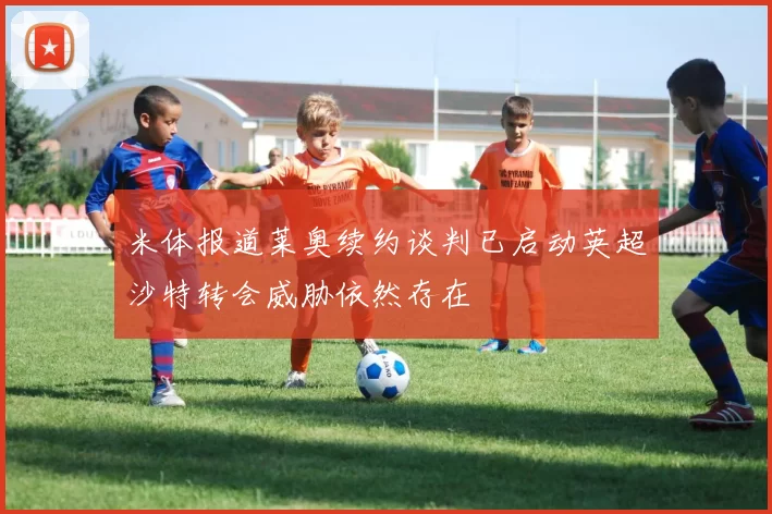 米体报道莱奥续约谈判已启动英超沙特转会威胁依然存在