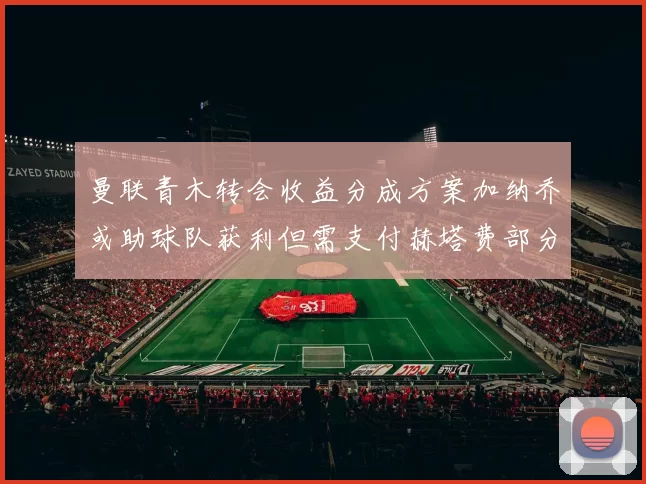 曼联青木转会收益分成方案加纳乔或助球队获利但需支付赫塔费部分收益