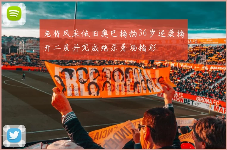 老将风采依旧奥巴梅扬36岁逆袭梅开二度并完成绝杀秀场精彩