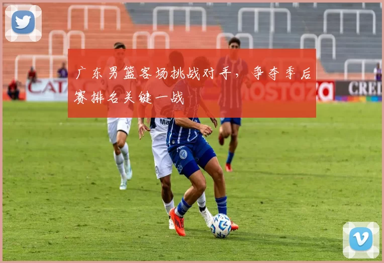 广东男篮客场挑战对手，争夺季后赛排名关键一战