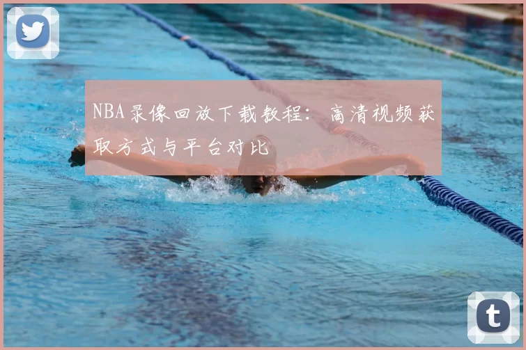 NBA录像回放下载教程：高清视频获取方式与平台对比
