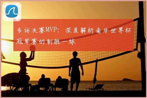 专访决赛MVP：深度解析南非世界杯冠军赛的制胜一球