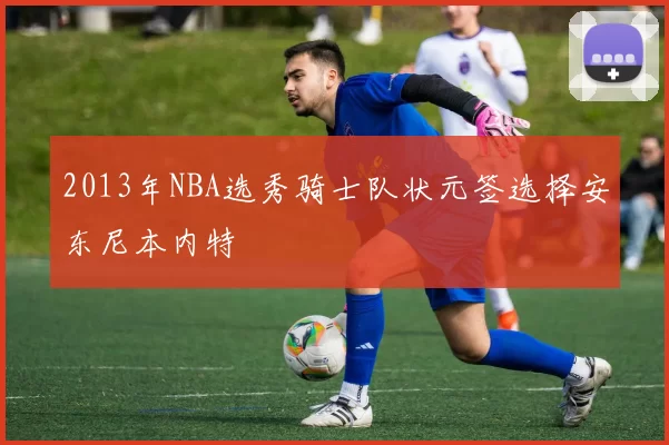 2013年NBA选秀骑士队状元签选择安东尼本内特