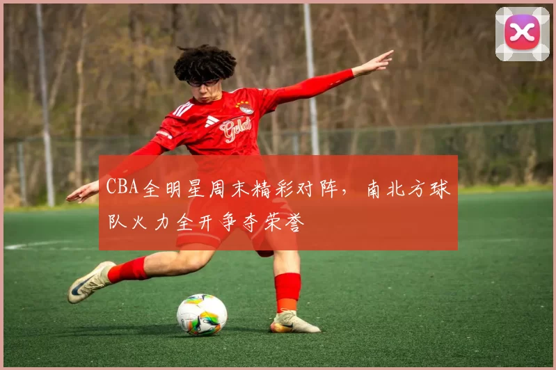 CBA全明星周末精彩对阵，南北方球队火力全开争夺荣誉