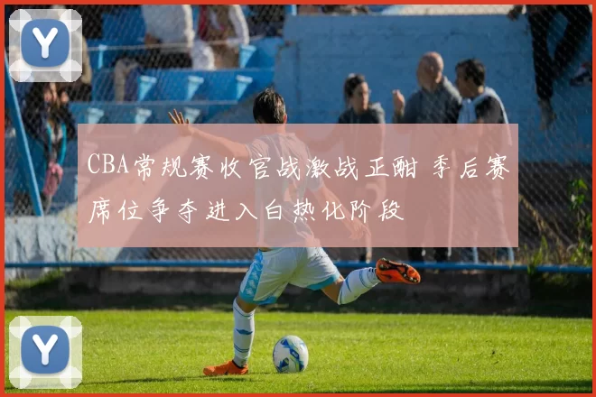 CBA常规赛收官战激战正酣 季后赛席位争夺进入白热化阶段