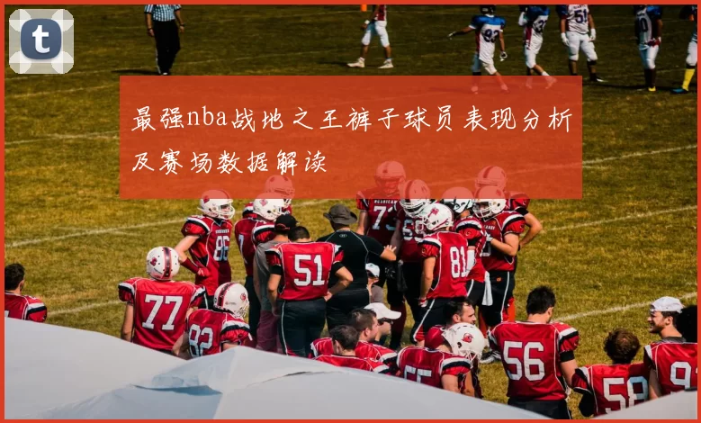 最强nba战地之王裤子球员表现分析及赛场数据解读