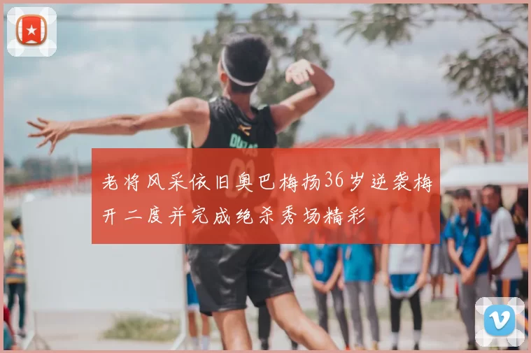 老将风采依旧奥巴梅扬36岁逆袭梅开二度并完成绝杀秀场精彩