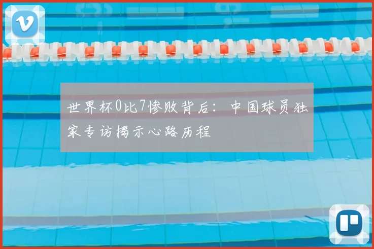 世界杯0比7惨败背后:中国球员独家专访揭示心路历程