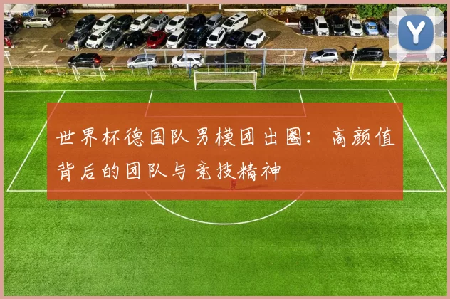 世界杯德国队男模团出圈：高颜值背后的团队与竞技精神