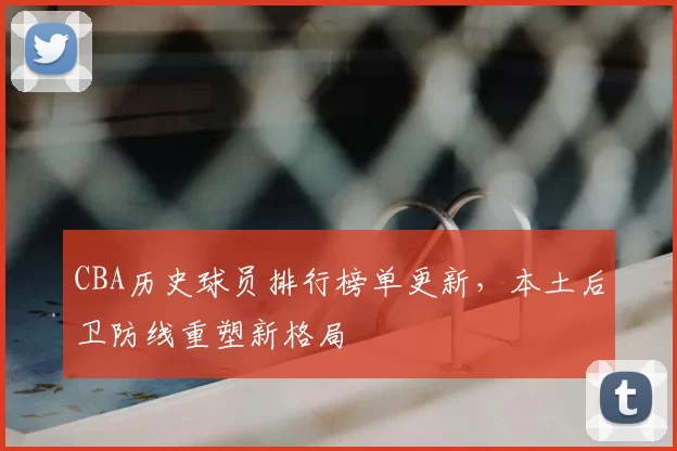 CBA历史球员排行榜单更新，本土后卫防线重塑新格局