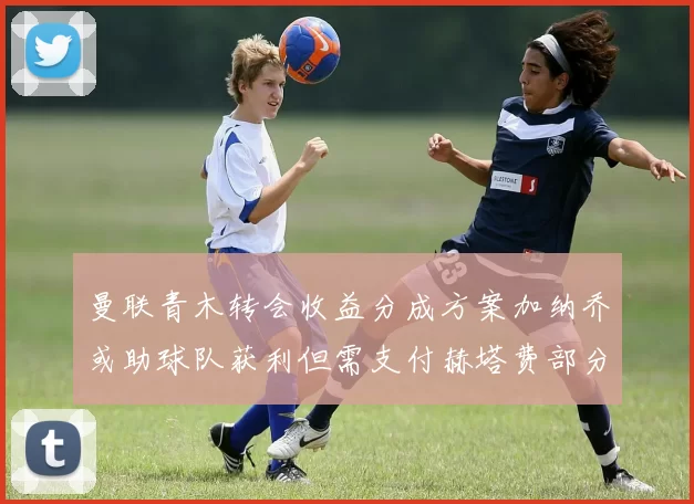 曼联青木转会收益分成方案加纳乔或助球队获利但需支付赫塔费部分收益