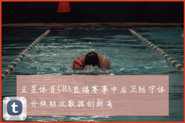五星体育CBA直播赛事中后卫防守体系升级助攻数据创新高
