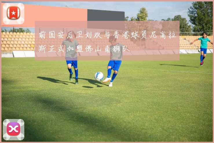 前国安后卫刘欢与香港球员尼高拉斯正式加盟佛山南狮队