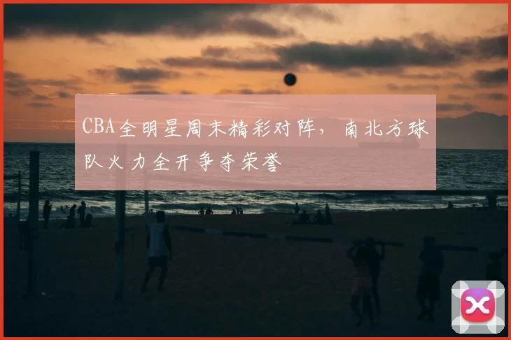 CBA全明星周末精彩对阵,南北方球队火力全开争夺荣誉