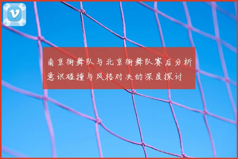 南京街舞队与北京街舞队赛后分析意识碰撞与风格对决的深度探讨