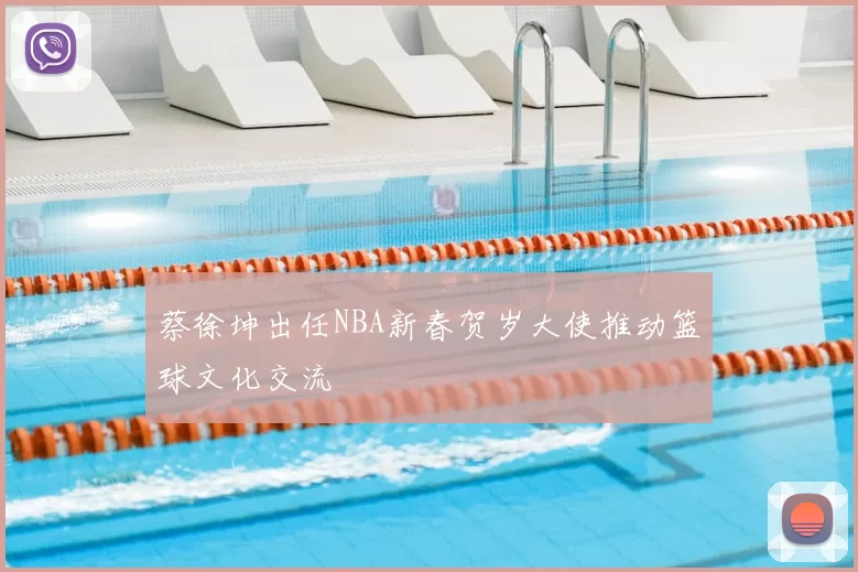 蔡徐坤出任NBA新春贺岁大使推动篮球文化交流